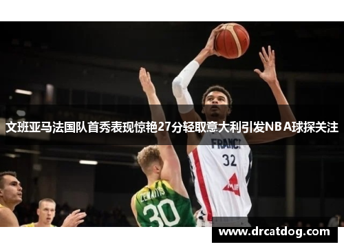 文班亚马法国队首秀表现惊艳27分轻取意大利引发NBA球探关注